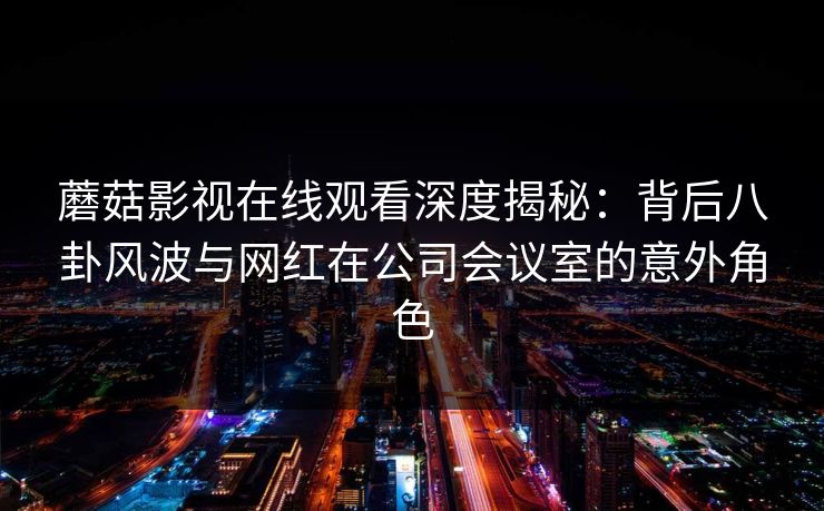蘑菇影视在线观看深度揭秘：背后八卦风波与网红在公司会议室的意外角色