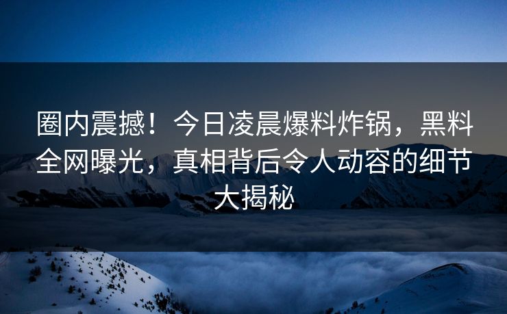 圈内震撼！今日凌晨爆料炸锅，黑料全网曝光，真相背后令人动容的细节大揭秘