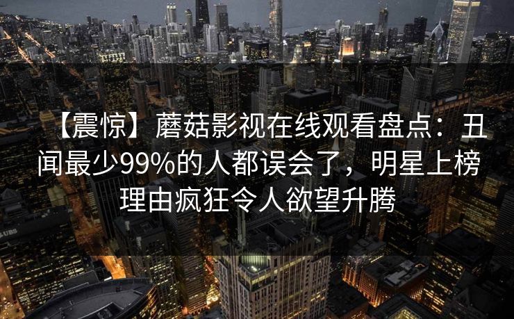 【震惊】蘑菇影视在线观看盘点：丑闻最少99%的人都误会了，明星上榜理由疯狂令人欲望升腾