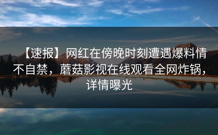 【速报】网红在傍晚时刻遭遇爆料情不自禁，蘑菇影视在线观看全网炸锅，详情曝光