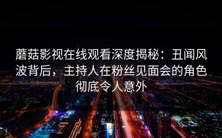蘑菇影视在线观看深度揭秘：丑闻风波背后，主持人在粉丝见面会的角色彻底令人意外