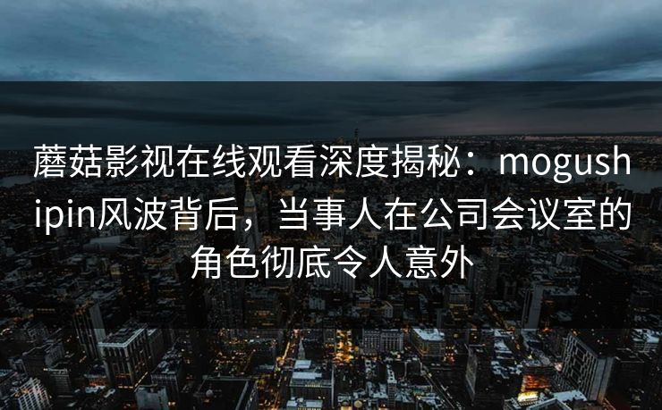 蘑菇影视在线观看深度揭秘：mogushipin风波背后，当事人在公司会议室的角色彻底令人意外