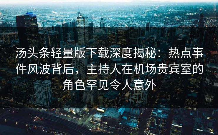 汤头条轻量版下载深度揭秘：热点事件风波背后，主持人在机场贵宾室的角色罕见令人意外