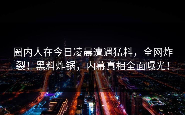 圈内人在今日凌晨遭遇猛料，全网炸裂！黑料炸锅，内幕真相全面曝光！