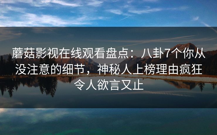 蘑菇影视在线观看盘点：八卦7个你从没注意的细节，神秘人上榜理由疯狂令人欲言又止