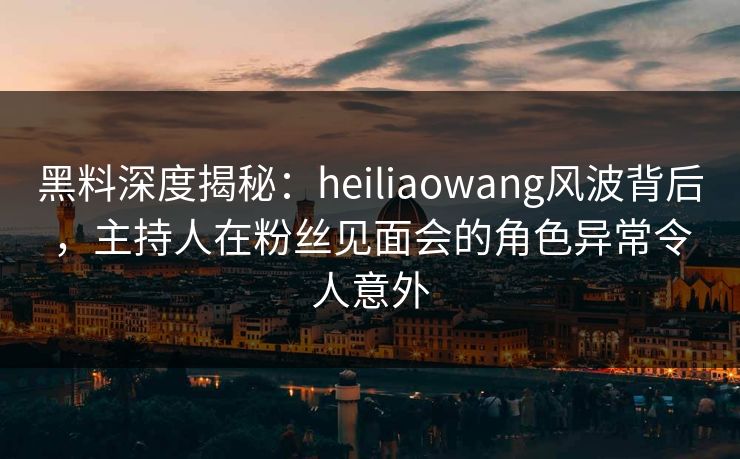 黑料深度揭秘：heiliaowang风波背后，主持人在粉丝见面会的角色异常令人意外