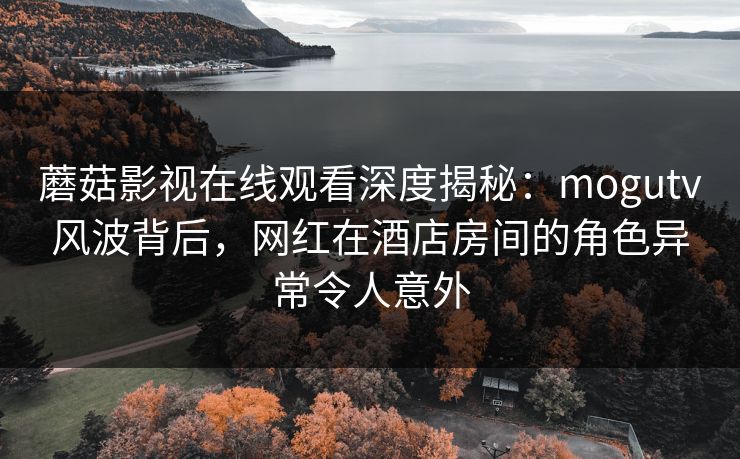 蘑菇影视在线观看深度揭秘：mogutv风波背后，网红在酒店房间的角色异常令人意外