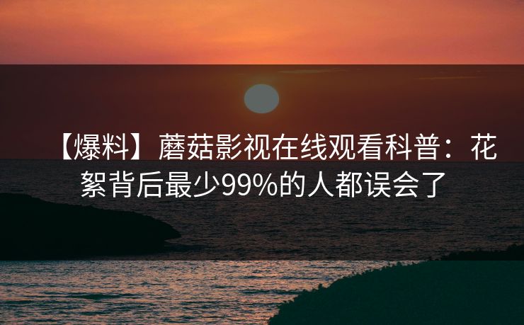 【爆料】蘑菇影视在线观看科普：花絮背后最少99%的人都误会了