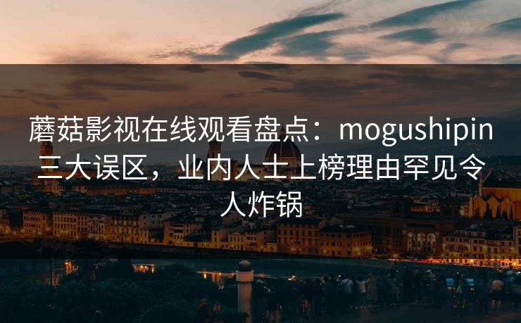 蘑菇影视在线观看盘点：mogushipin三大误区，业内人士上榜理由罕见令人炸锅
