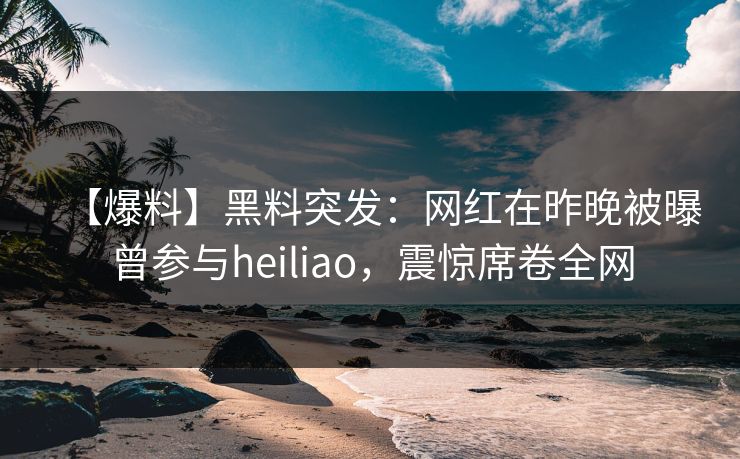 【爆料】黑料突发：网红在昨晚被曝曾参与heiliao，震惊席卷全网