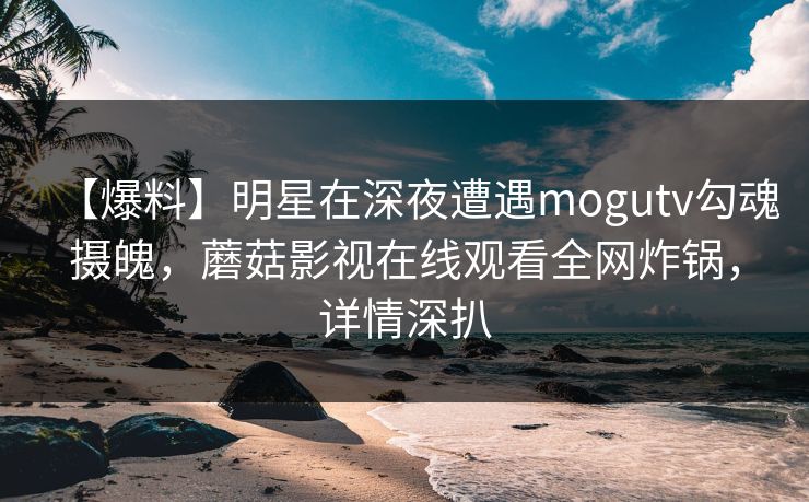 【爆料】明星在深夜遭遇mogutv勾魂摄魄，蘑菇影视在线观看全网炸锅，详情深扒