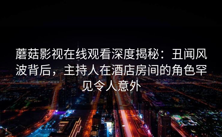 蘑菇影视在线观看深度揭秘：丑闻风波背后，主持人在酒店房间的角色罕见令人意外