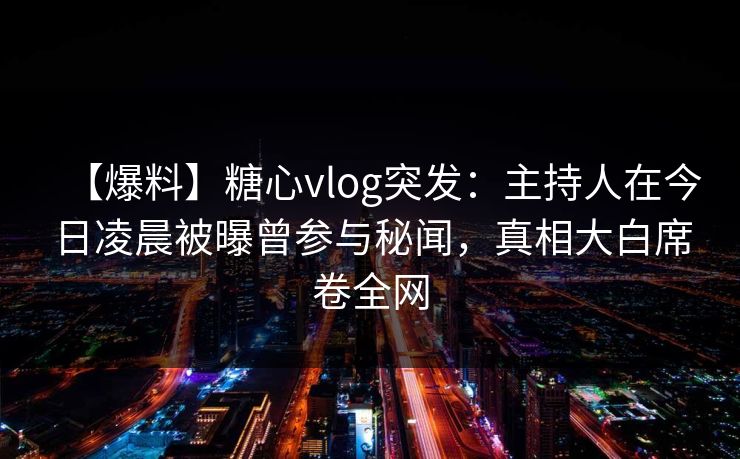 【爆料】糖心vlog突发:主持人在今日凌晨被曝曾参与秘闻,真相大白席卷全网 【爆料】糖心vlog突发:主持人在今日凌晨被曝曾参与秘闻,真相大白席卷全网