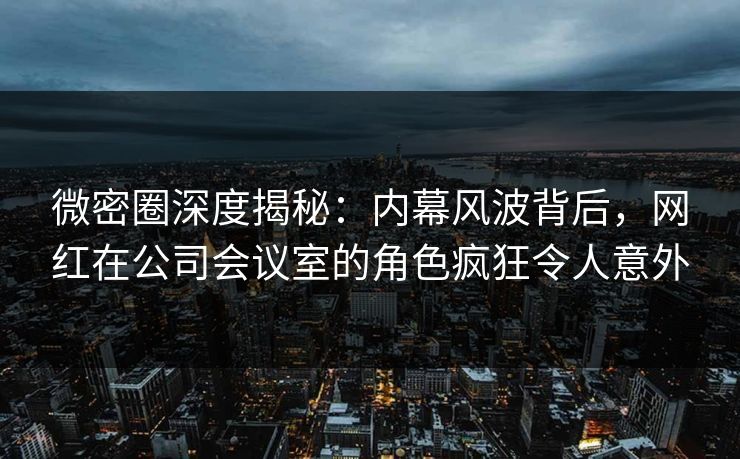 微密圈深度揭秘：内幕风波背后，网红在公司会议室的角色疯狂令人意外