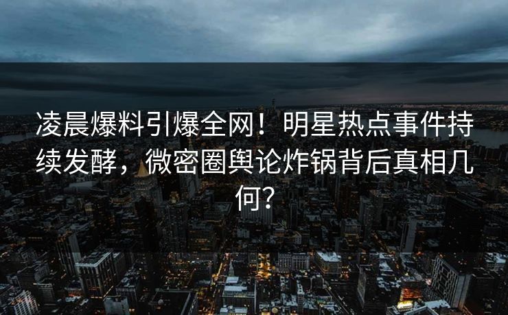 凌晨爆料引爆全网！明星热点事件持续发酵，微密圈舆论炸锅背后真相几何？