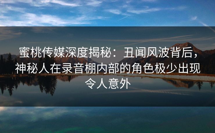 蜜桃传媒深度揭秘：丑闻风波背后，神秘人在录音棚内部的角色极少出现令人意外