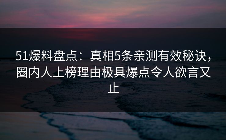 51爆料盘点：真相5条亲测有效秘诀，圈内人上榜理由极具爆点令人欲言又止
