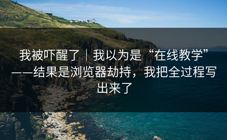 我被吓醒了｜我以为是“在线教学”——结果是浏览器劫持，我把全过程写出来了