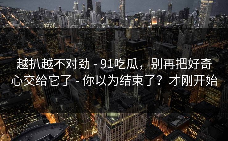 越扒越不对劲 - 91吃瓜，别再把好奇心交给它了 - 你以为结束了？才刚开始