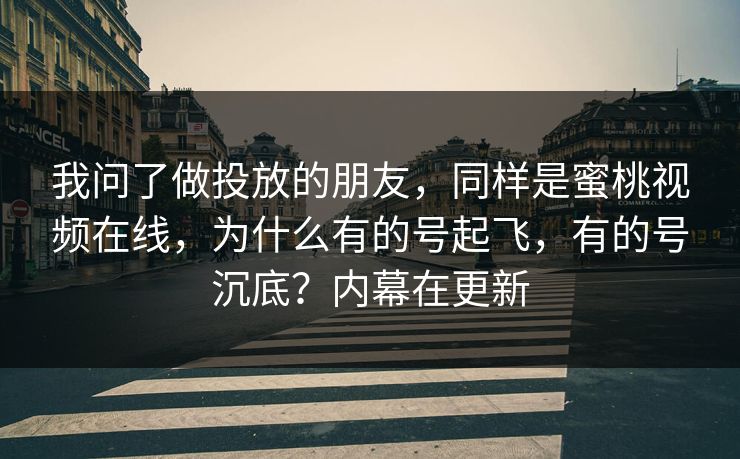 我问了做投放的朋友,同样是蜜桃视频在线,为什么有的号起飞,有的号沉底?内幕在更新 我问了做投放的朋友,同样是蜜桃视频在线,为什么有的号起飞,有的号沉底?内幕在更新