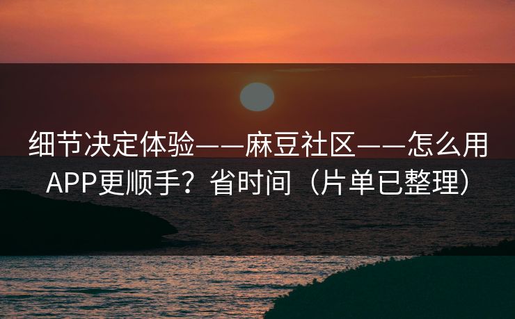 细节决定体验——麻豆社区——怎么用APP更顺手？省时间（片单已整理）