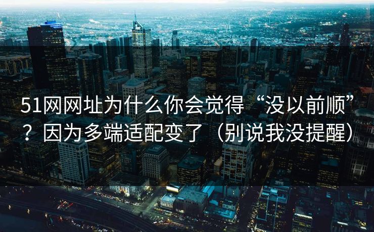 51网网址为什么你会觉得“没以前顺”？因为多端适配变了（别说我没提醒）