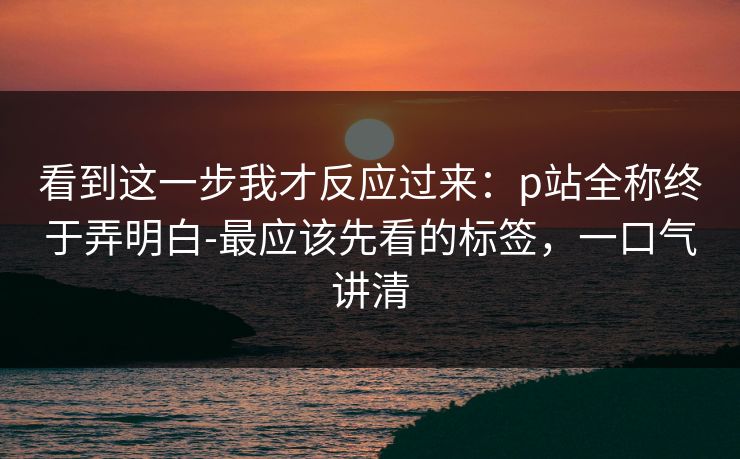 看到这一步我才反应过来:p站全称终于弄明白-最应该先看的标签,一口气讲清 看到这一步我才反应过来:p站全称终于弄明白-最应该先看的标签,一口气讲清