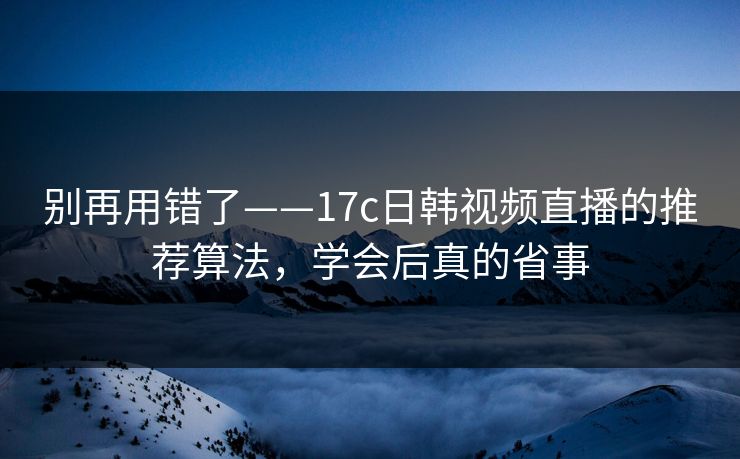 别再用错了——17c日韩视频直播的推荐算法，学会后真的省事