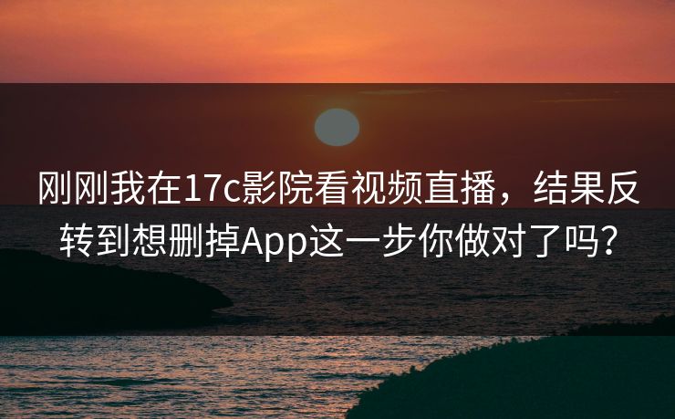 刚刚我在17c影院看视频直播,结果反转到想删掉App这一步你做对了吗? 刚刚我在17c影院看视频直播,结果反转到想删掉App这一步你做对了吗?