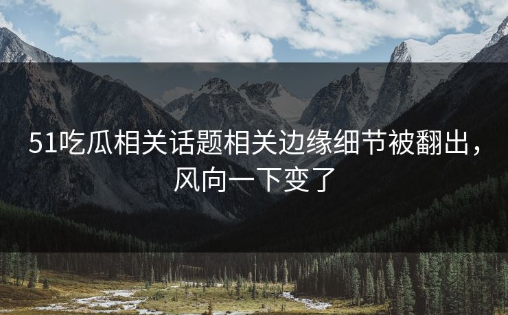 51吃瓜相关话题相关边缘细节被翻出，风向一下变了