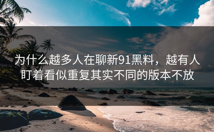 为什么越多人在聊新91黑料，越有人盯着看似重复其实不同的版本不放